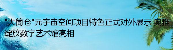 “大筒仓”元宇宙空间项目特色正式对外展示 奥雅绽放数字艺术馆亮相